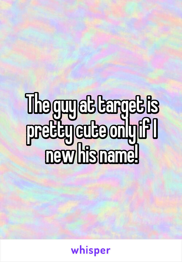 The guy at target is pretty cute only if I new his name!