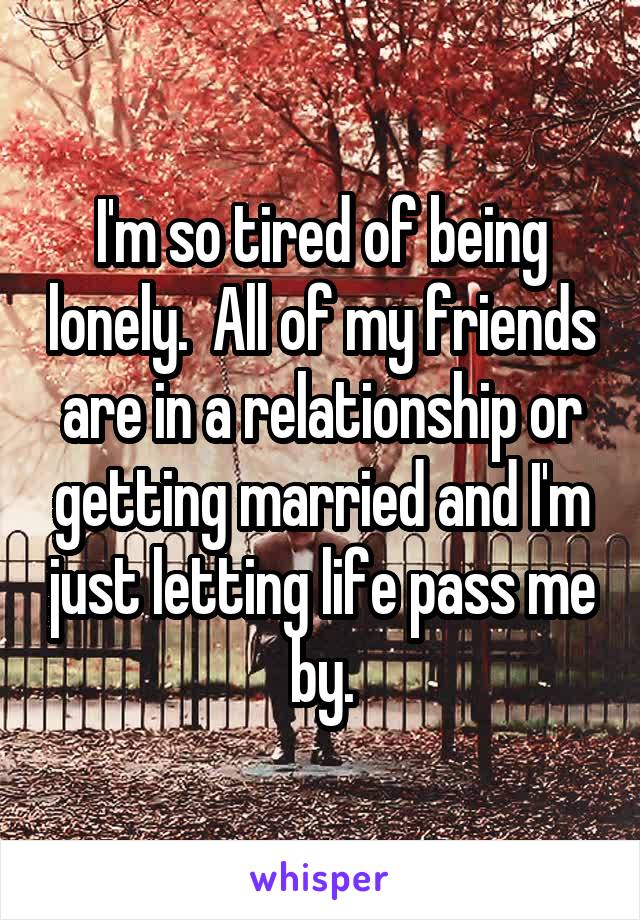 I'm so tired of being lonely.  All of my friends are in a relationship or getting married and I'm just letting life pass me by.