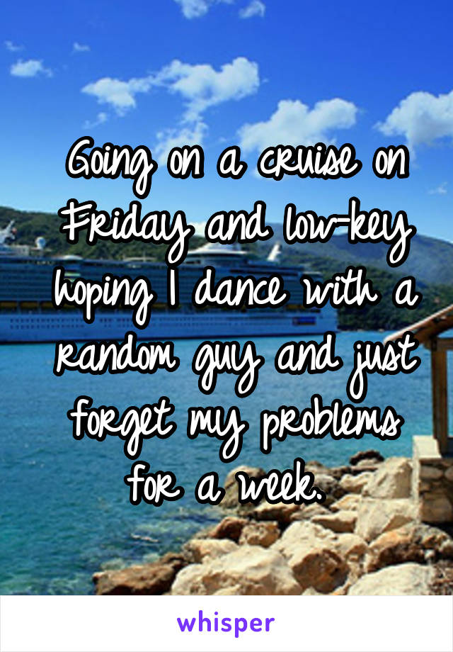 Going on a cruise on Friday and low-key hoping I dance with a random guy and just forget my problems for a week. 