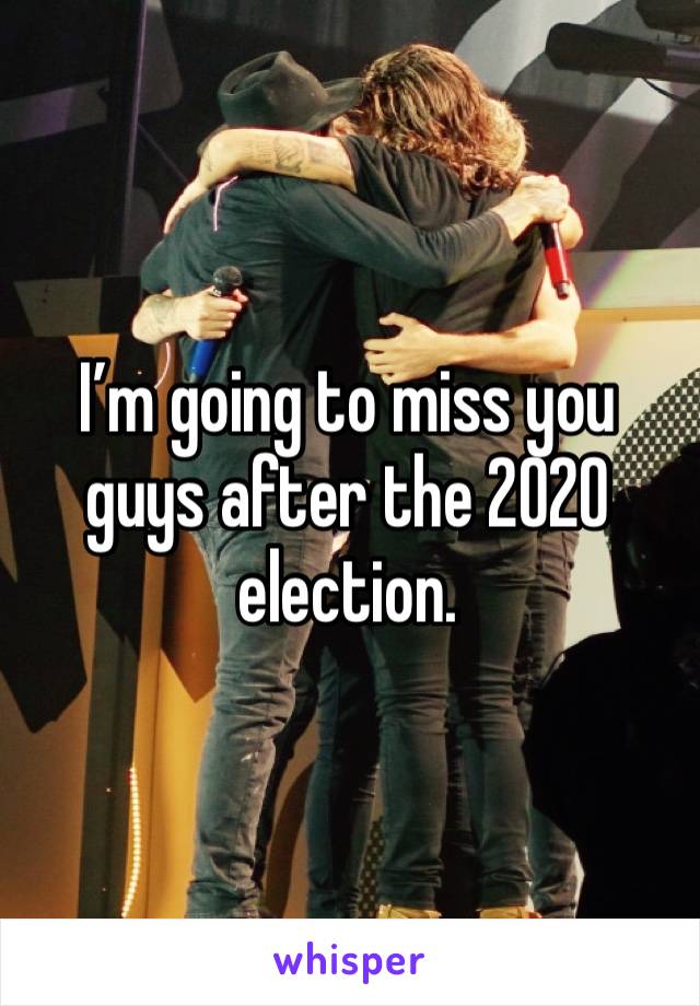 I’m going to miss you guys after the 2020 election. 