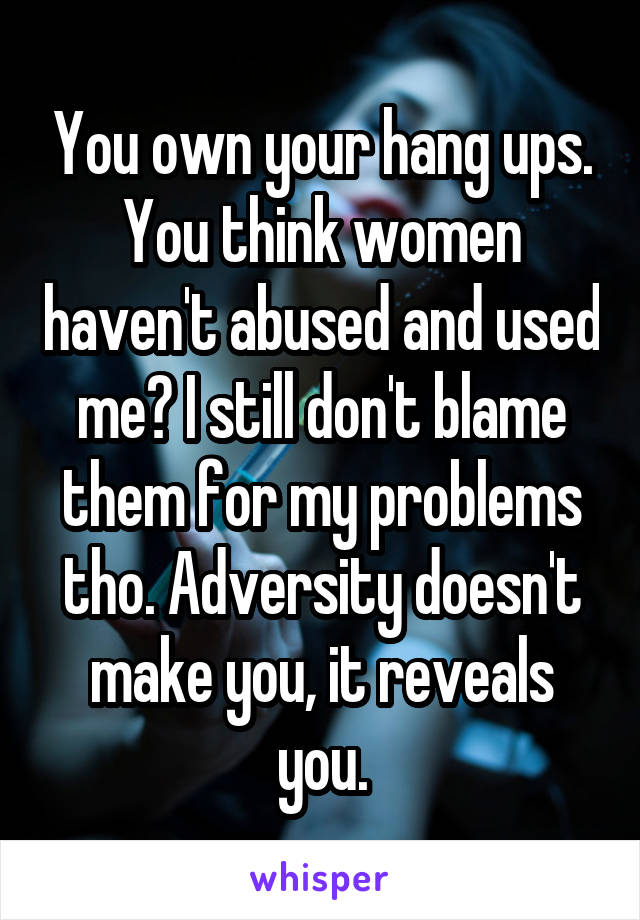 You own your hang ups. You think women haven't abused and used me? I still don't blame them for my problems tho. Adversity doesn't make you, it reveals you.