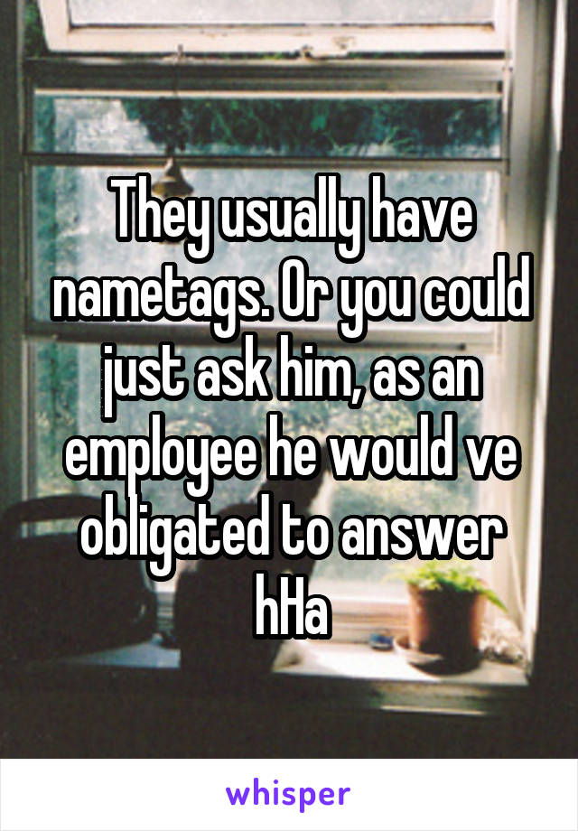 They usually have nametags. Or you could just ask him, as an employee he would ve obligated to answer hHa