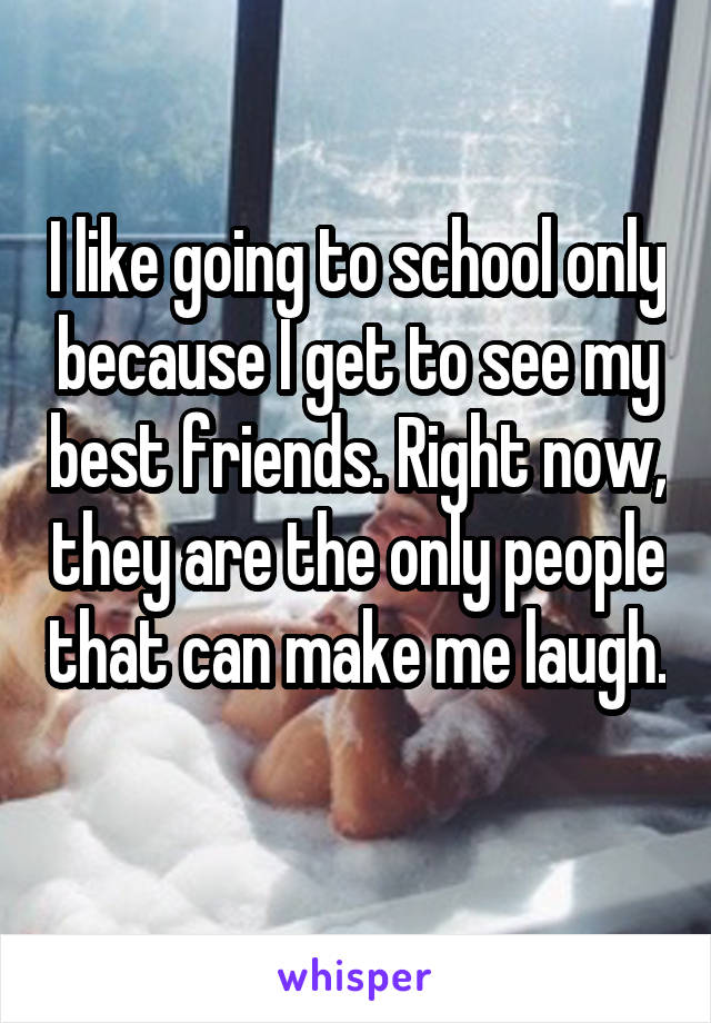 I like going to school only because I get to see my best friends. Right now, they are the only people that can make me laugh. 