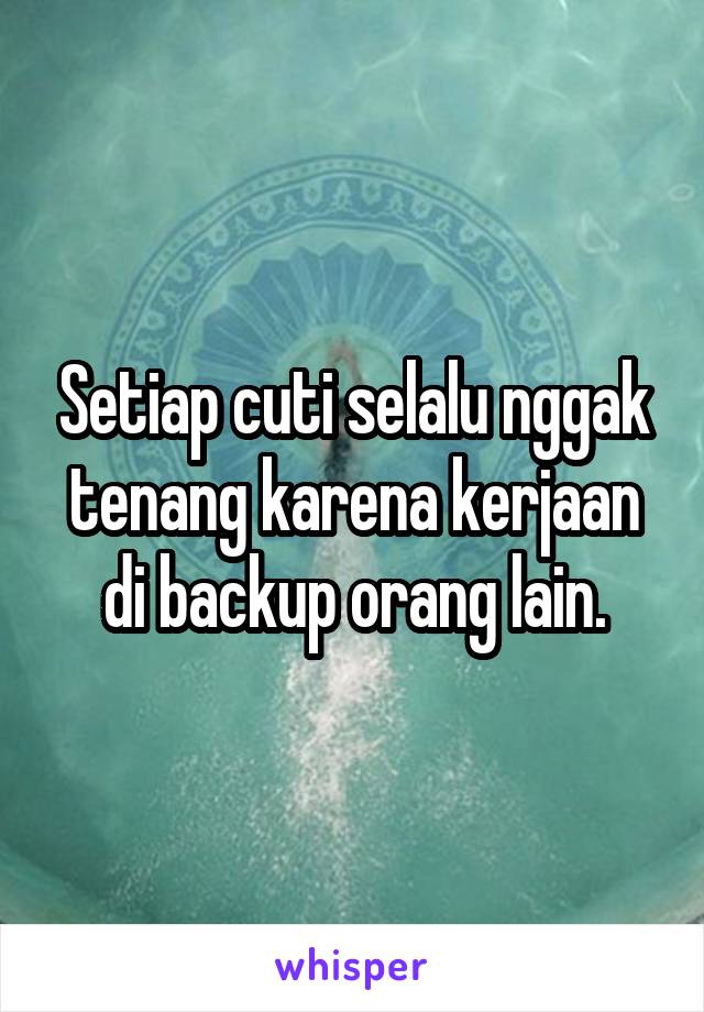 Setiap cuti selalu nggak tenang karena kerjaan di backup orang lain.