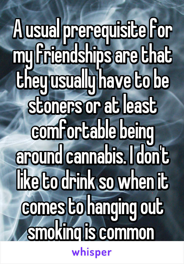 A usual prerequisite for my friendships are that they usually have to be stoners or at least comfortable being around cannabis. I don't like to drink so when it comes to hanging out smoking is common 