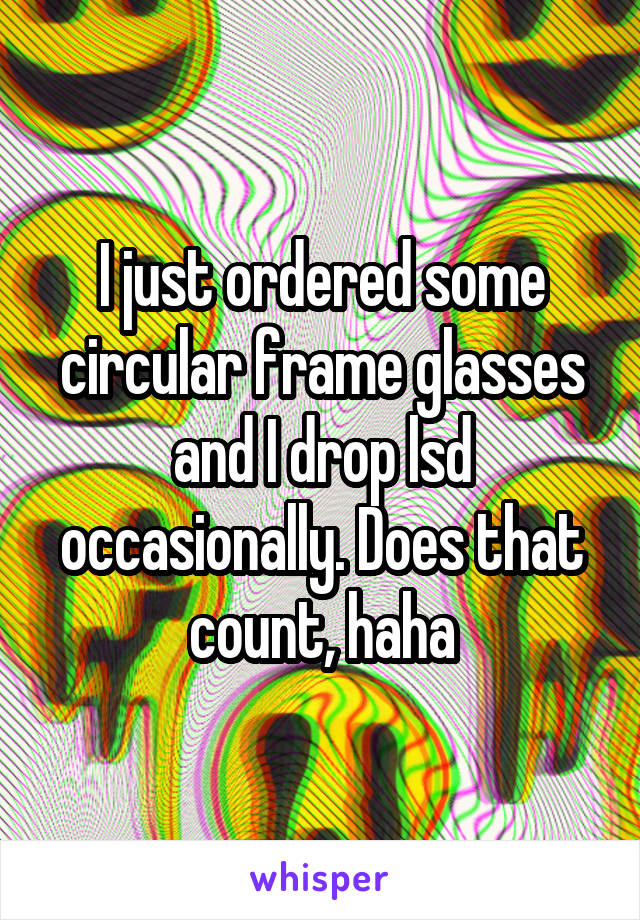 I just ordered some circular frame glasses and I drop lsd occasionally. Does that count, haha