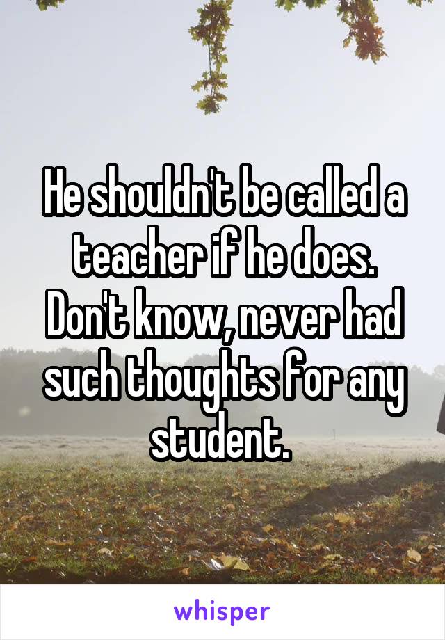 He shouldn't be called a teacher if he does.
Don't know, never had such thoughts for any student. 