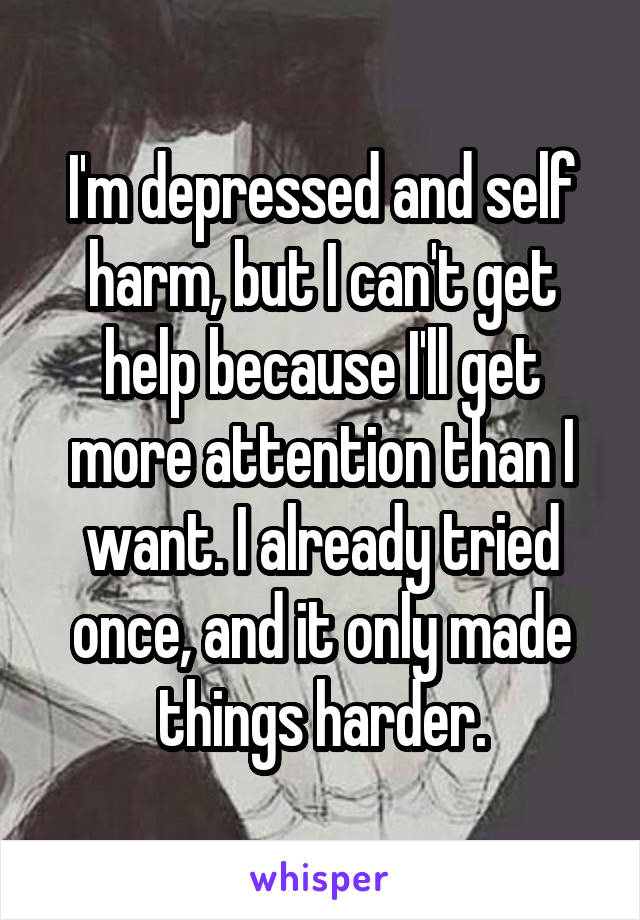 I'm depressed and self harm, but I can't get help because I'll get more attention than I want. I already tried once, and it only made things harder.