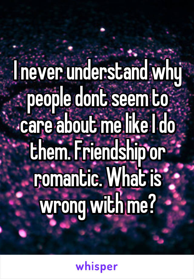 I never understand why people dont seem to care about me like I do them. Friendship or romantic. What is wrong with me?