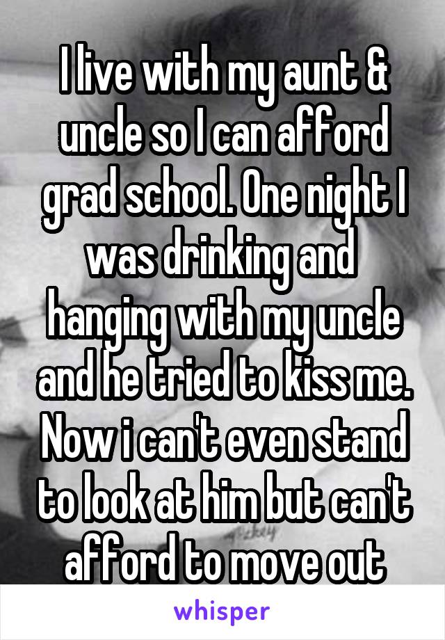 I live with my aunt & uncle so I can afford grad school. One night I was drinking and  hanging with my uncle and he tried to kiss me. Now i can't even stand to look at him but can't afford to move out