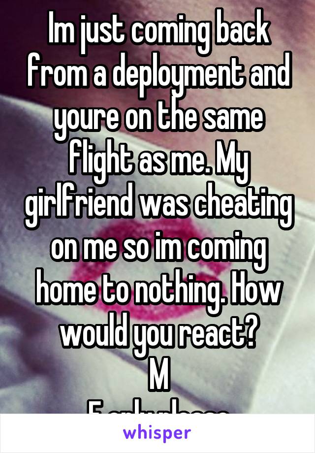 Im just coming back from a deployment and youre on the same flight as me. My girlfriend was cheating on me so im coming home to nothing. How would you react?
M
F only please