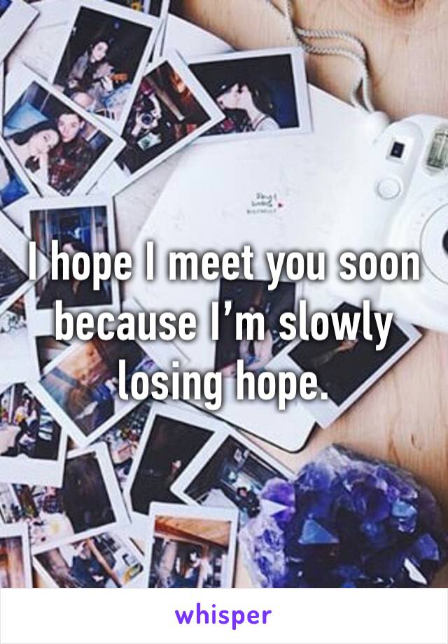 I hope I meet you soon because I’m slowly losing hope. 