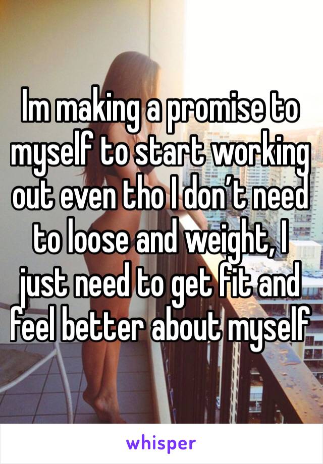 Im making a promise to myself to start working out even tho I don’t need to loose and weight, I just need to get fit and feel better about myself