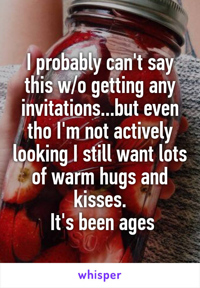 I probably can't say this w/o getting any invitations...but even tho I'm not actively looking I still want lots of warm hugs and kisses.
 It's been ages