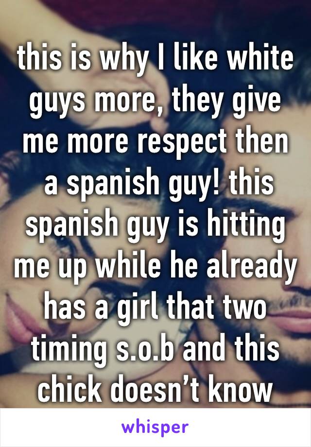 this is why I like white 
guys more, they give me more respect then
 a spanish guy! this spanish guy is hitting me up while he already has a girl that two timing s.o.b and this chick doesn’t know