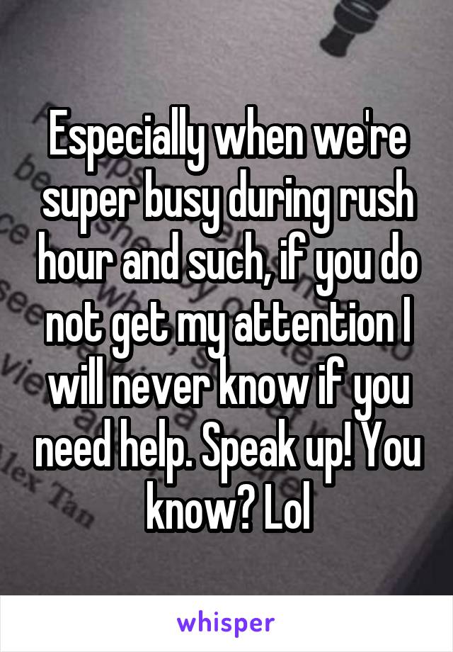 Especially when we're super busy during rush hour and such, if you do not get my attention I will never know if you need help. Speak up! You know? Lol