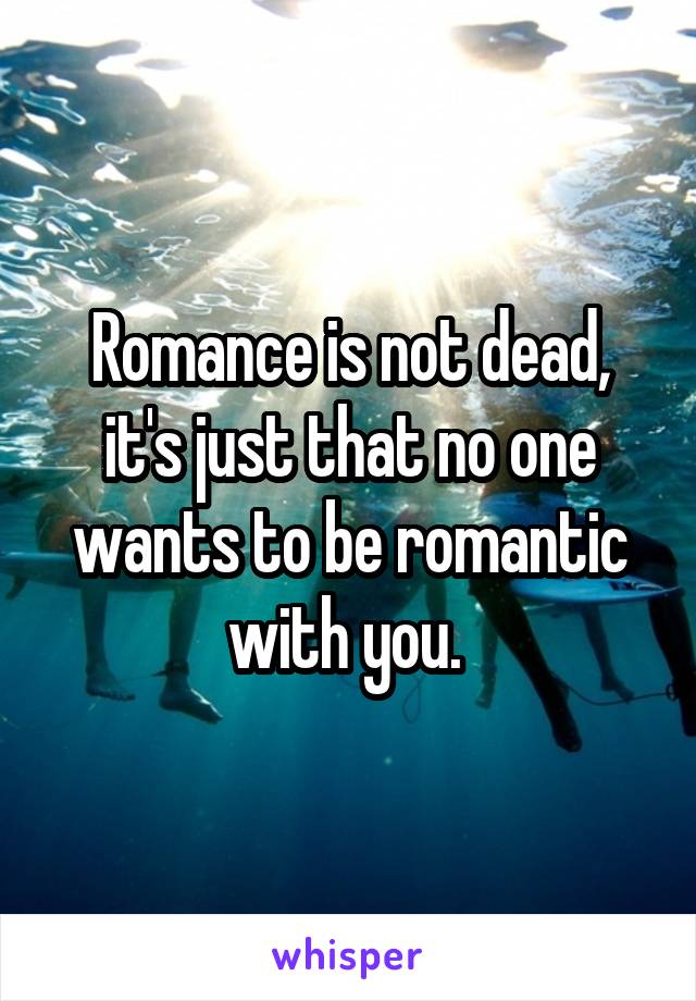 Romance is not dead, it's just that no one wants to be romantic with you. 