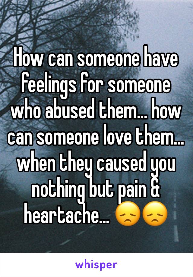 How can someone have feelings for someone who abused them... how can someone love them... when they caused you nothing but pain & heartache... 😞😞