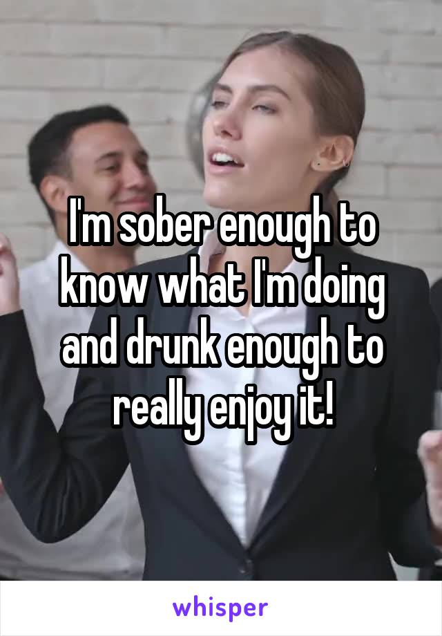 I'm sober enough to know what I'm doing and drunk enough to really enjoy it!