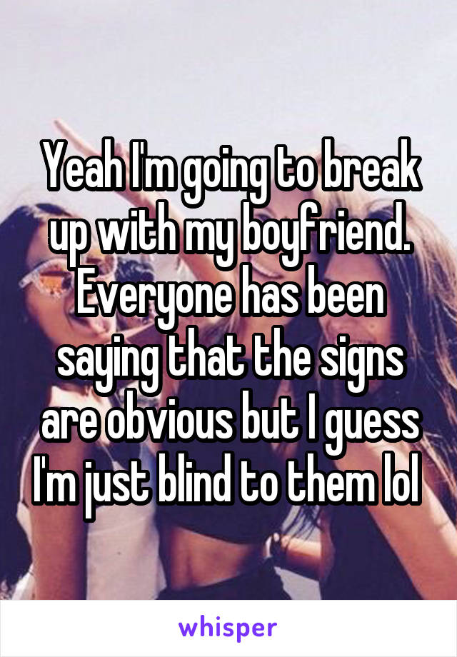 Yeah I'm going to break up with my boyfriend. Everyone has been saying that the signs are obvious but I guess I'm just blind to them lol 