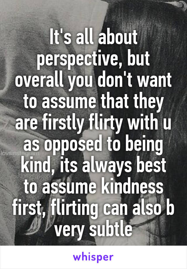 It's all about perspective, but overall you don't want to assume that they are firstly flirty with u as opposed to being kind, its always best to assume kindness first, flirting can also b very subtle