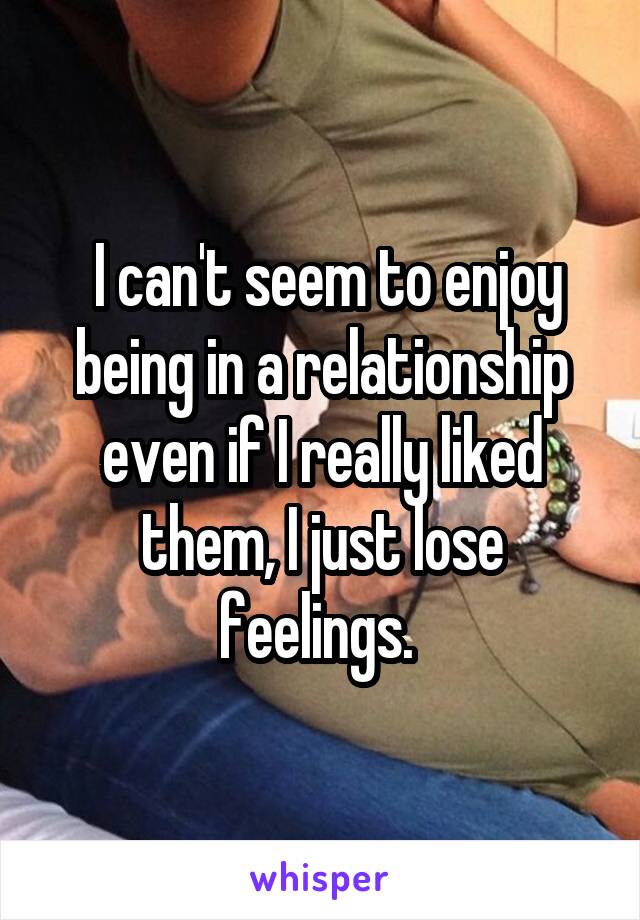  I can't seem to enjoy being in a relationship even if I really liked them, I just lose feelings. 