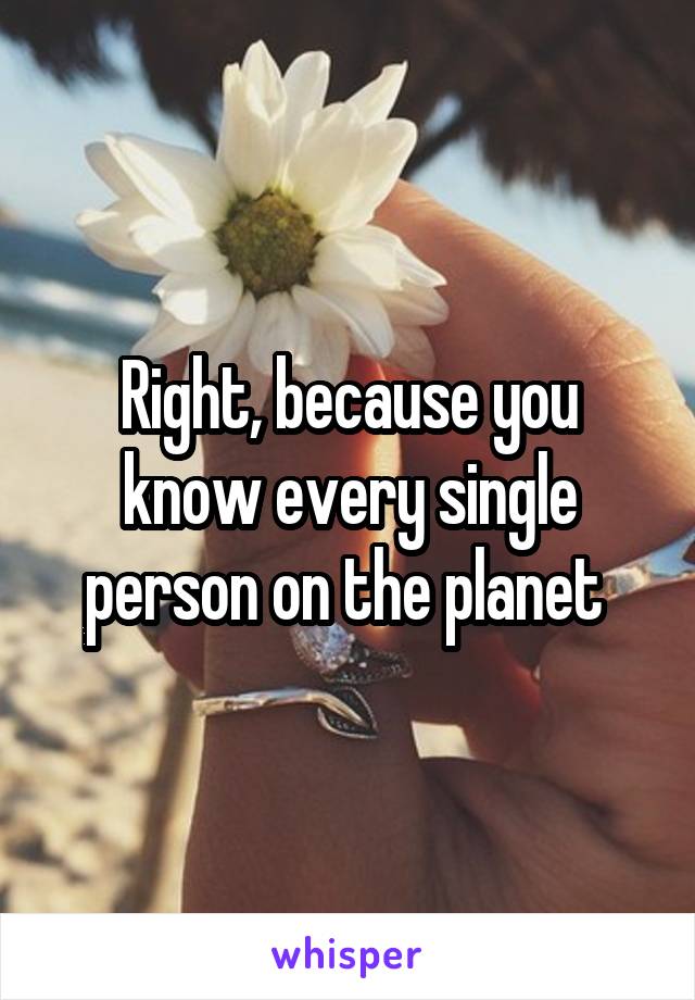 Right, because you know every single person on the planet 