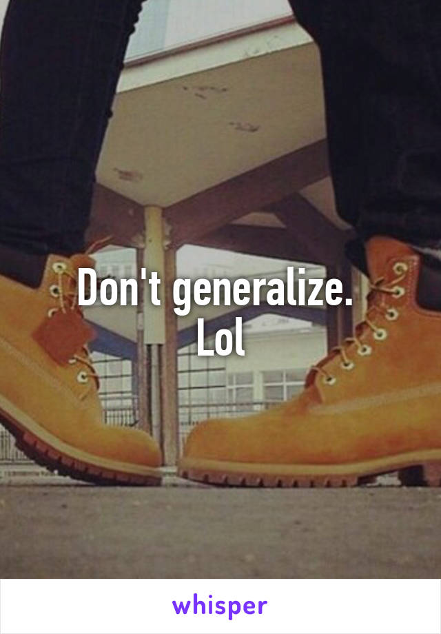 Don't generalize. 
Lol