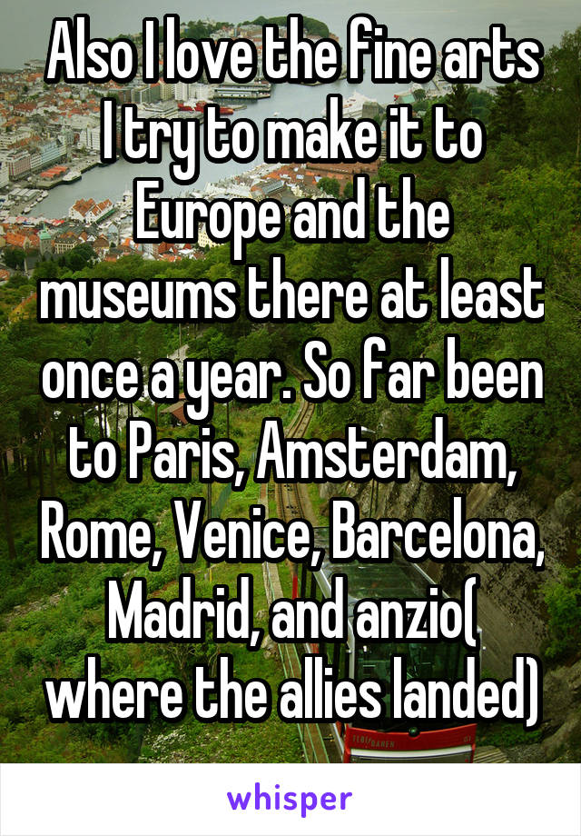 Also I love the fine arts I try to make it to Europe and the museums there at least once a year. So far been to Paris, Amsterdam, Rome, Venice, Barcelona, Madrid, and anzio( where the allies landed) 