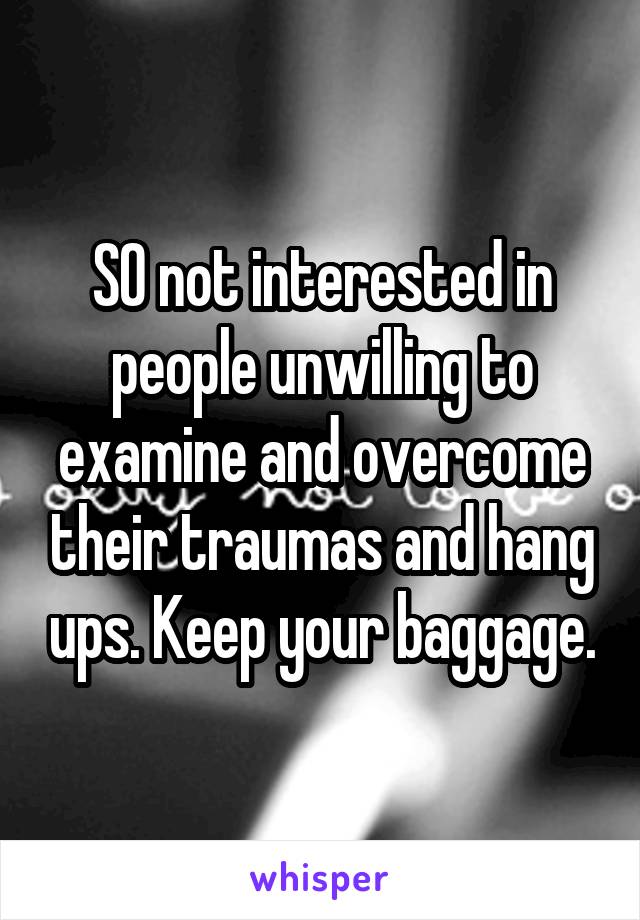 SO not interested in people unwilling to examine and overcome their traumas and hang ups. Keep your baggage.