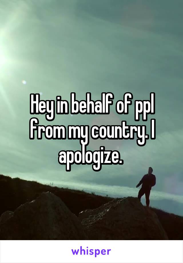 Hey in behalf of ppl from my country. I apologize. 