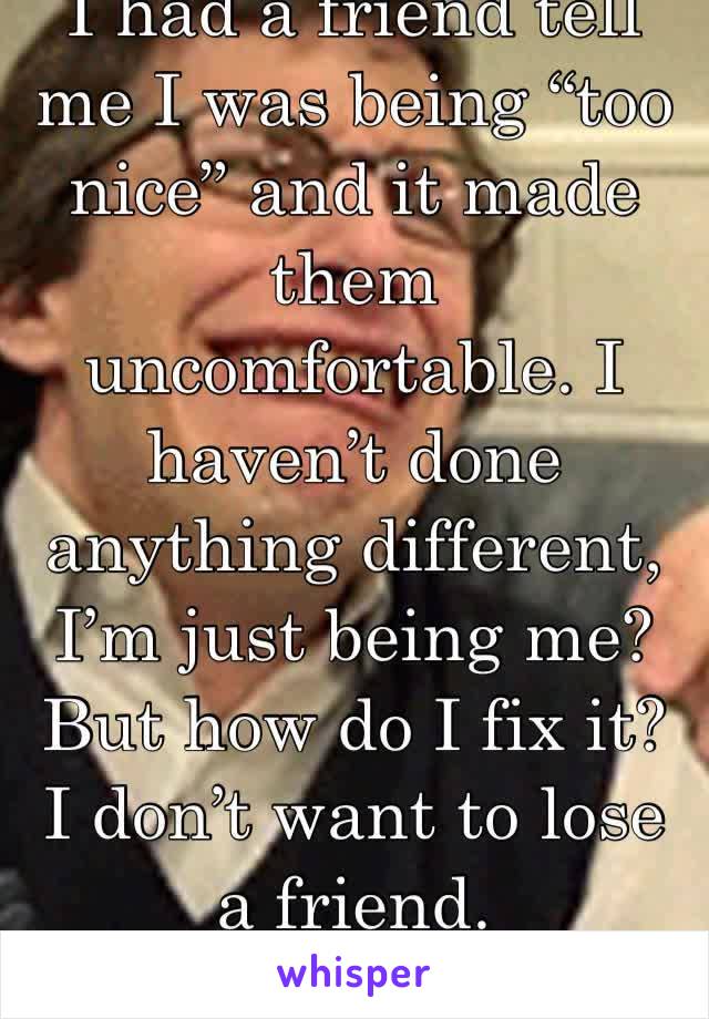 I had a friend tell me I was being “too nice” and it made them uncomfortable. I haven’t done anything different, I’m just being me? But how do I fix it? I don’t want to lose a friend.