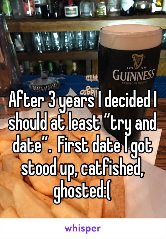 After 3 years I decided I should at least “try and date”.  First date I got stood up, catfished, ghosted:( 