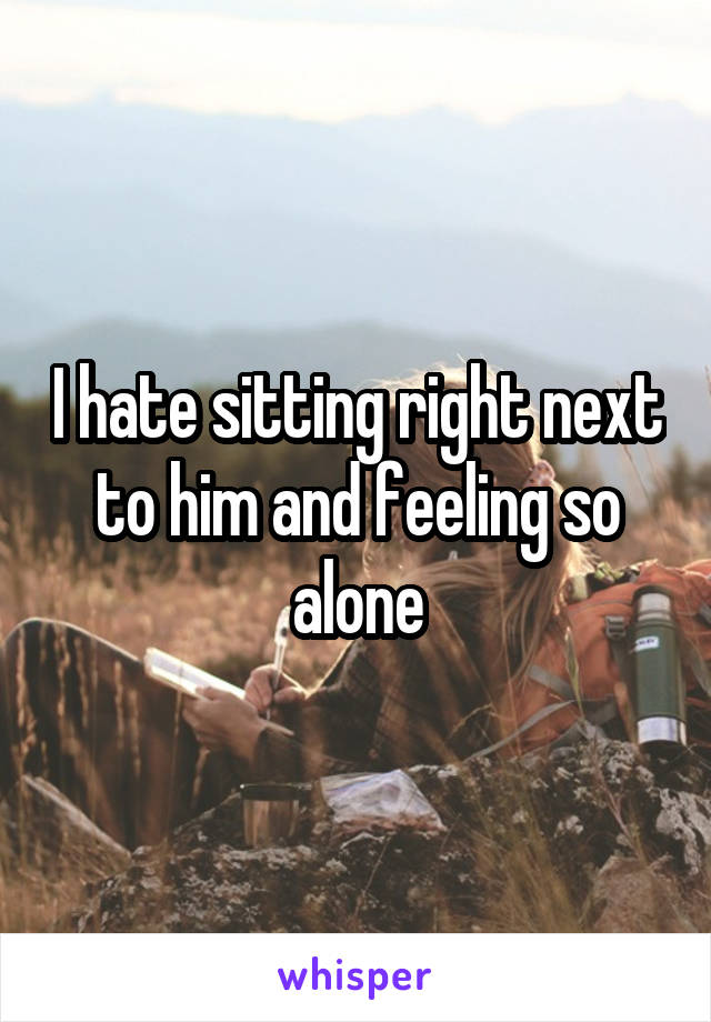 I hate sitting right next to him and feeling so alone