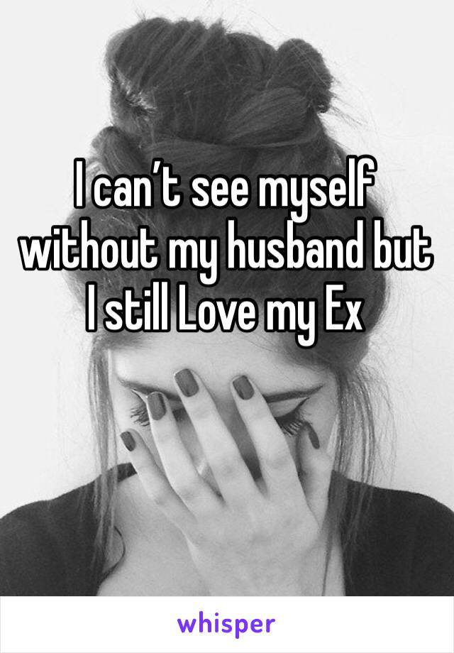 I can’t see myself without my husband but I still Love my Ex