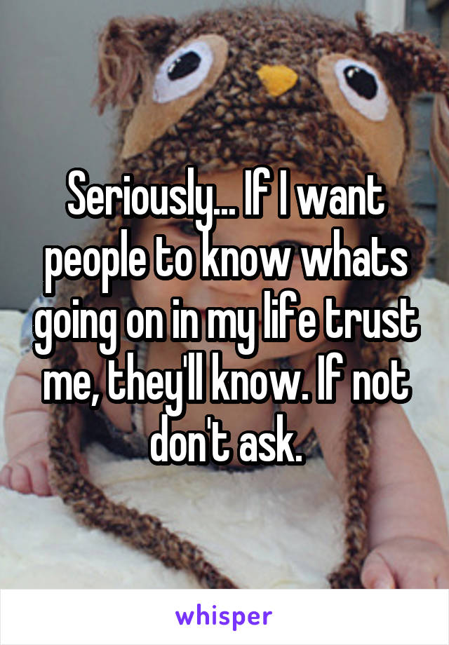 Seriously... If I want people to know whats going on in my life trust me, they'll know. If not don't ask.