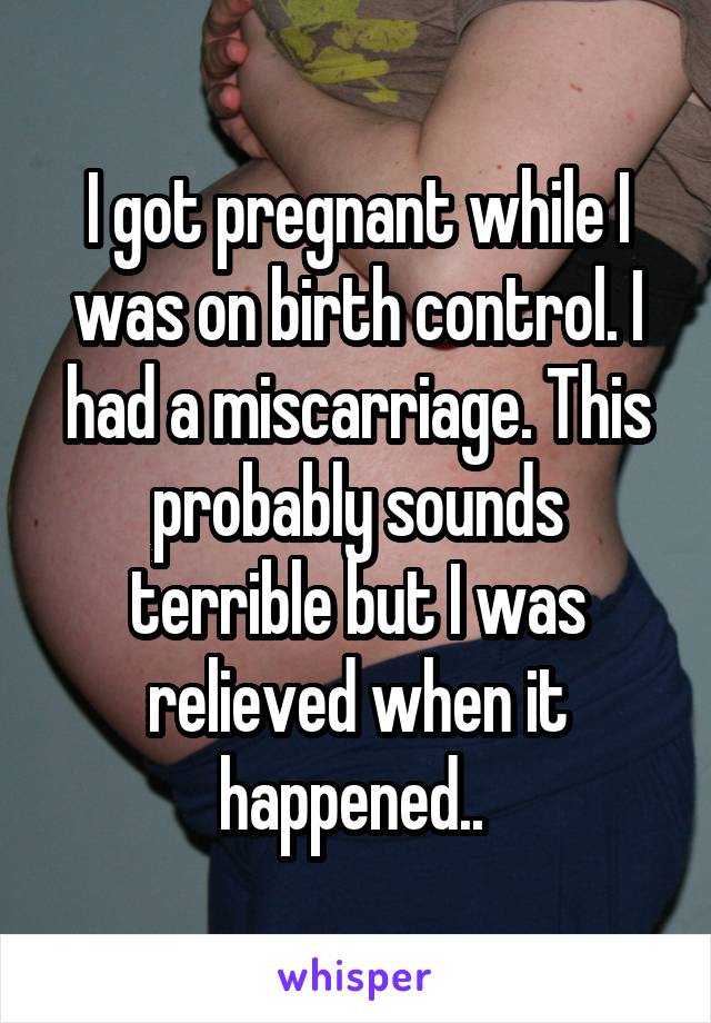 I got pregnant while I was on birth control. I had a miscarriage. This probably sounds terrible but I was relieved when it happened.. 