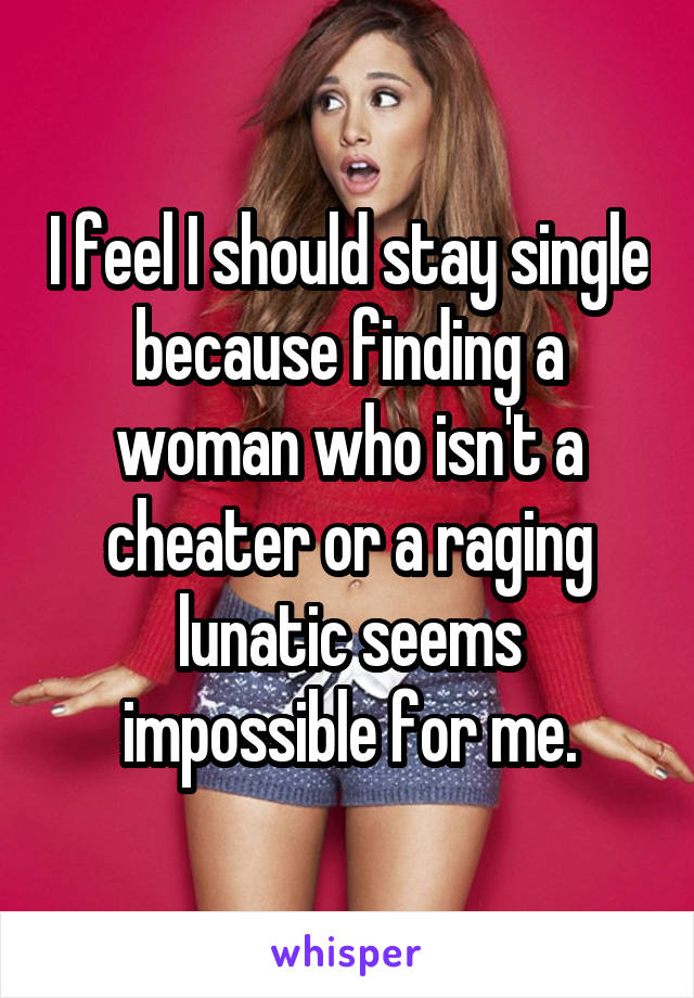 I feel I should stay single because finding a woman who isn't a cheater or a raging lunatic seems impossible for me.