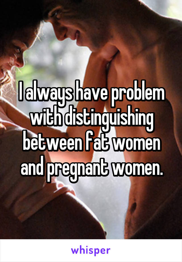 I always have problem with distinguishing between fat women and pregnant women.