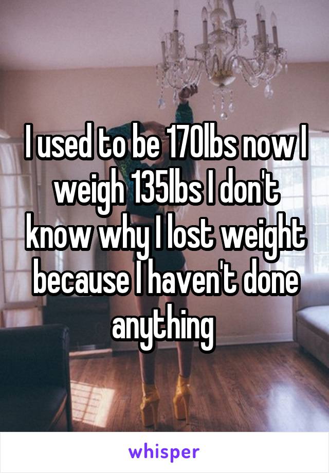 I used to be 170lbs now I weigh 135lbs I don't know why I lost weight because I haven't done anything 