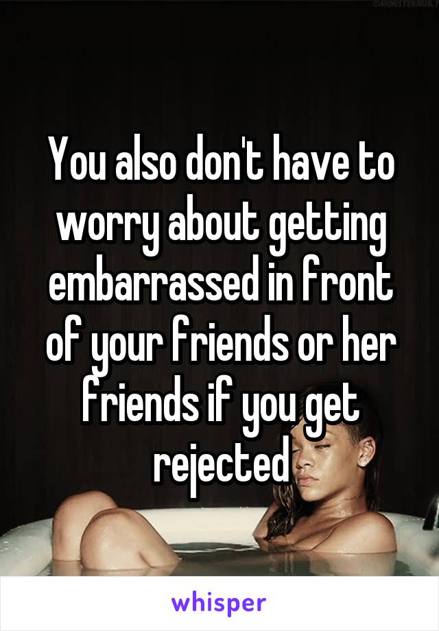 You also don't have to worry about getting embarrassed in front of your friends or her friends if you get rejected