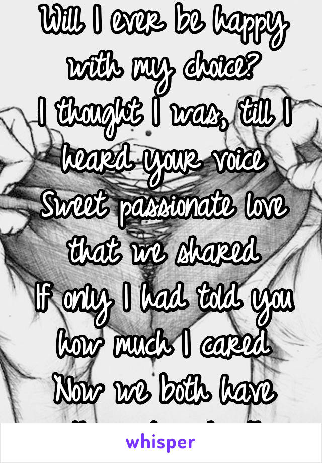 Will I ever be happy with my choice?
I thought I was, till I heard your voice
Sweet passionate love that we shared
If only I had told you how much I cared
Now we both have another,not each other