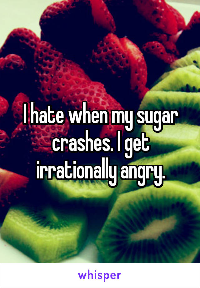 I hate when my sugar crashes. I get irrationally angry.