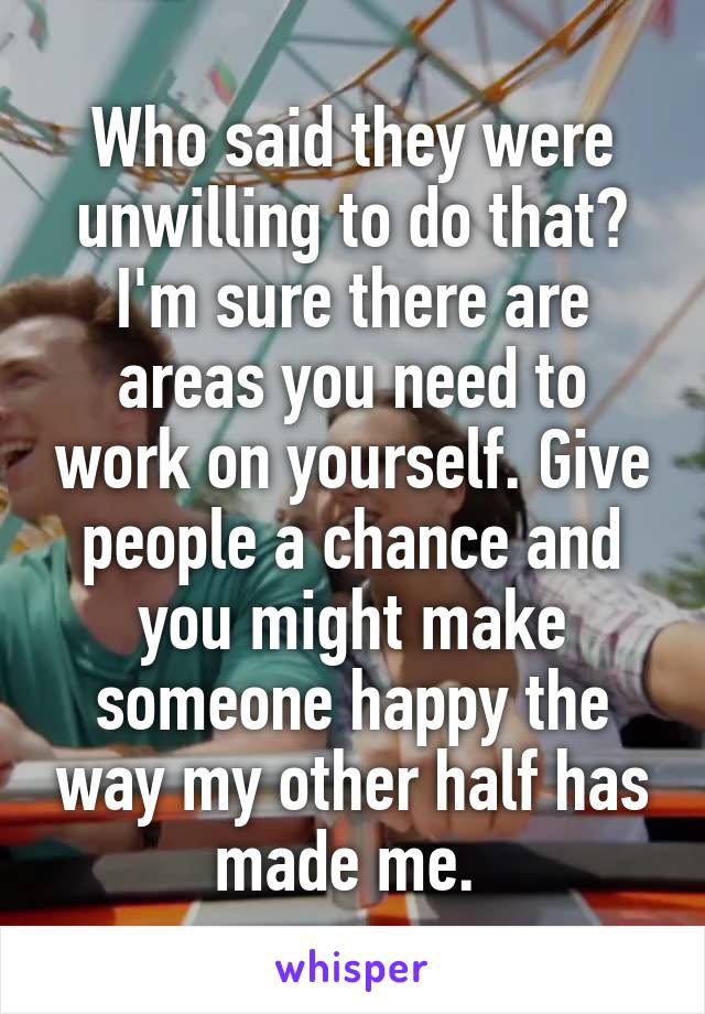 Who said they were unwilling to do that? I'm sure there are areas you need to work on yourself. Give people a chance and you might make someone happy the way my other half has made me. 