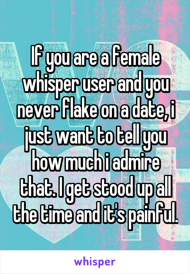 If you are a female whisper user and you never flake on a date, i just want to tell you how much i admire that. I get stood up all the time and it's painful.