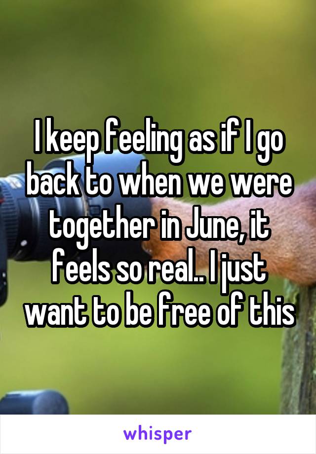 I keep feeling as if I go back to when we were together in June, it feels so real.. I just want to be free of this