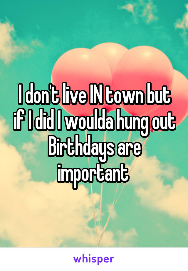 I don't live IN town but if I did I woulda hung out
Birthdays are important 