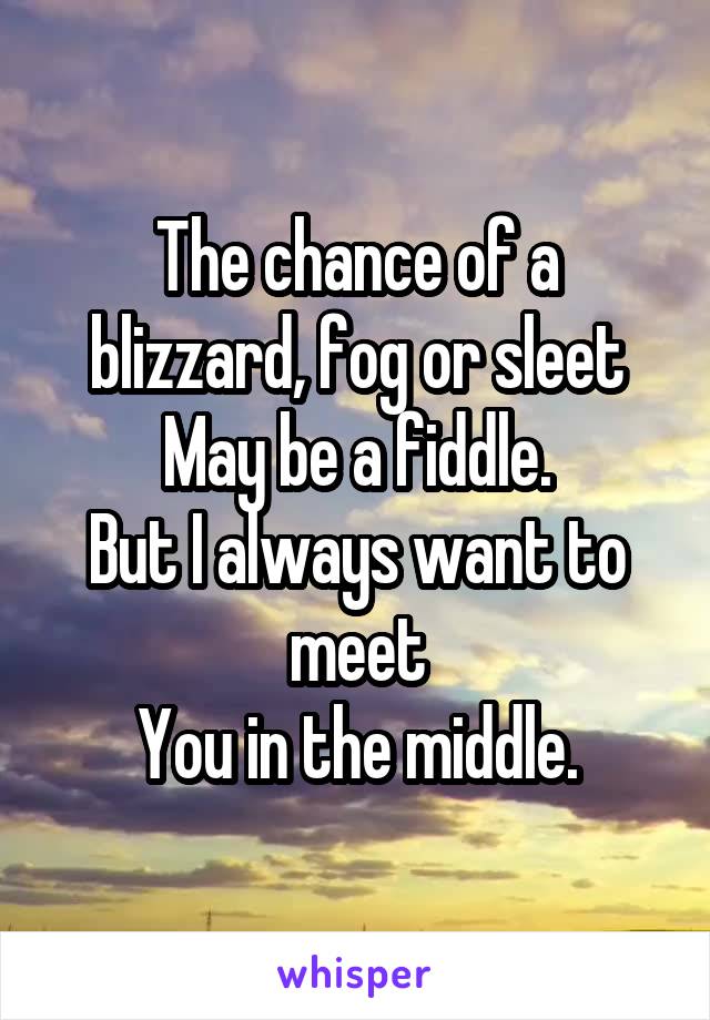 The chance of a blizzard, fog or sleet
May be a fiddle.
But I always want to meet
You in the middle.