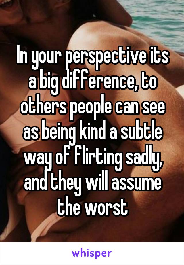 In your perspective its a big difference, to others people can see as being kind a subtle way of flirting sadly, and they will assume the worst