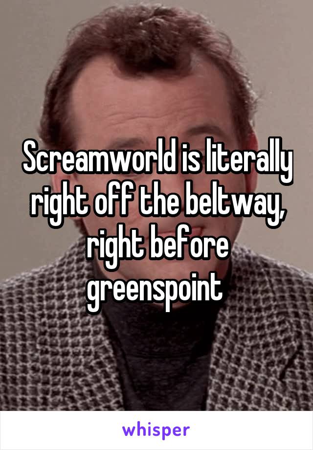 Screamworld is literally right off the beltway, right before greenspoint 